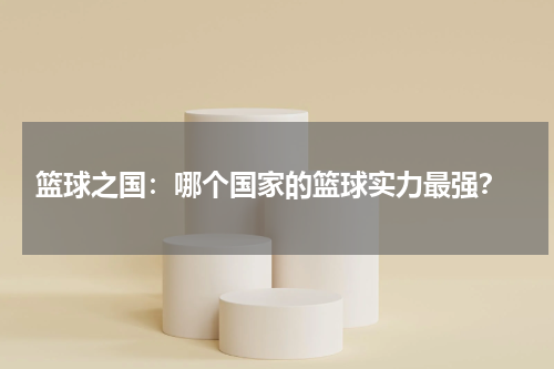  篮球之国：哪个国家的篮球实力最强？
