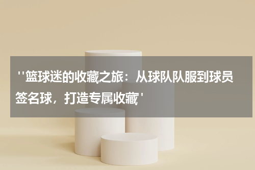  "篮球迷的收藏之旅：从球队队服到球员签名球，打造专属收藏"