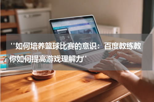  "如何培养篮球比赛的意识：百度教练教你如何提高游戏理解力"