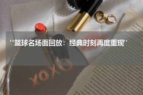  "篮球名场面回放：经典时刻再度重现" 