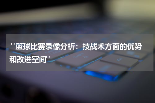  "篮球比赛录像分析：技战术方面的优势和改进空间"