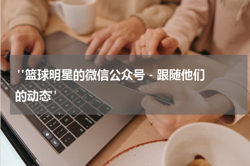  "篮球明星的微信公众号 - 跟随他们的动态"