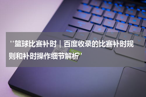  "篮球比赛补时｜百度收录的比赛补时规则和补时操作细节解析"