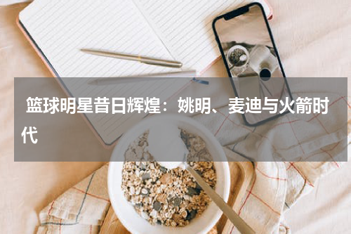  篮球明星昔日辉煌：姚明、麦迪与火箭时代