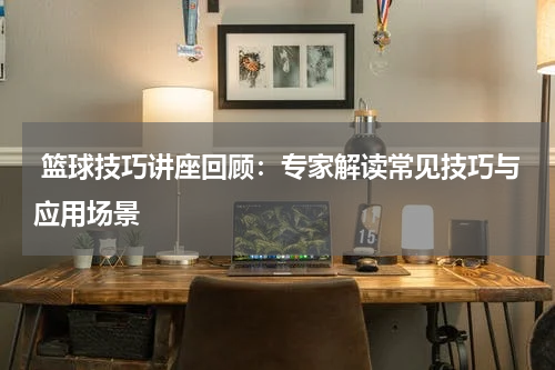  篮球技巧讲座回顾：专家解读常见技巧与应用场景