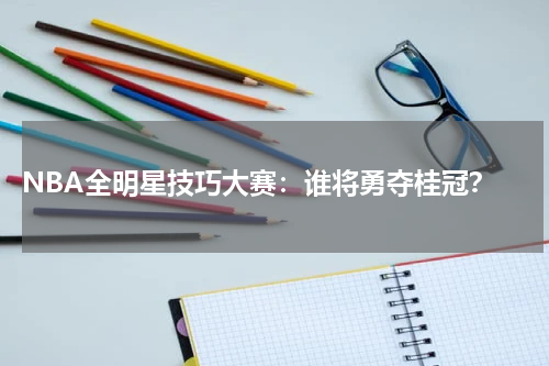  NBA全明星技巧大赛：谁将勇夺桂冠？