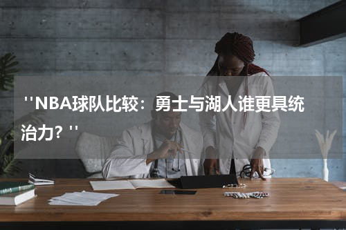  "NBA球队比较：勇士与湖人谁更具统治力？"