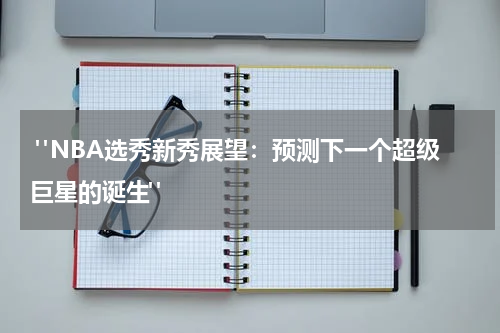  "NBA选秀新秀展望：预测下一个超级巨星的诞生"