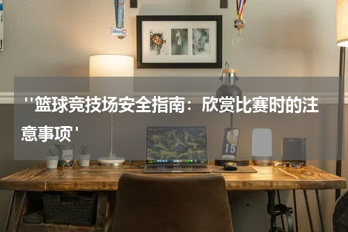  "篮球竞技场安全指南：欣赏比赛时的注意事项"