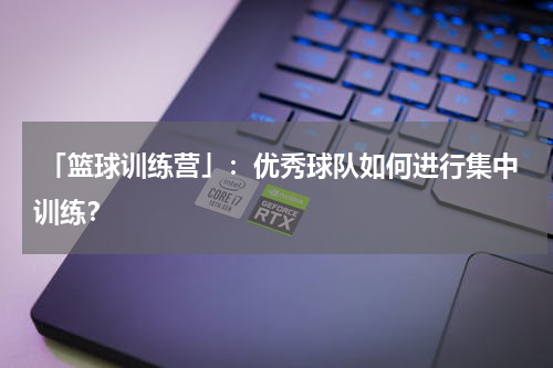 「篮球训练营」：优秀球队如何进行集中训练？