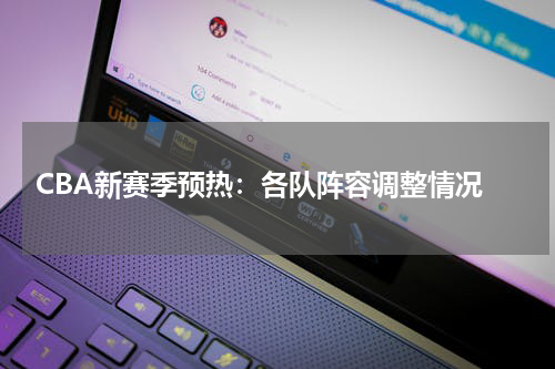  CBA新赛季预热：各队阵容调整情况