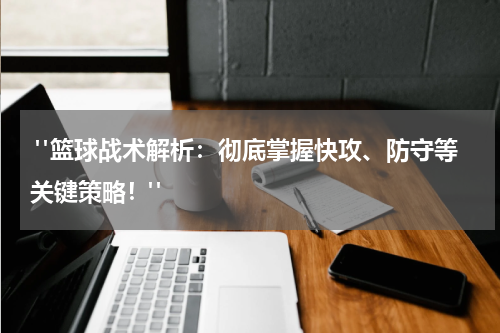  "篮球战术解析：彻底掌握快攻、防守等关键策略！"