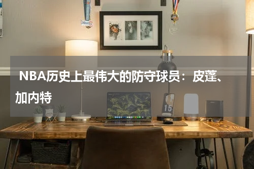  NBA历史上最伟大的防守球员：皮蓬、加内特