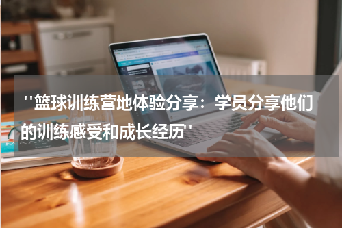  "篮球训练营地体验分享：学员分享他们的训练感受和成长经历"