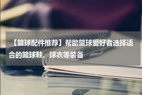  【篮球配件推荐】帮助篮球爱好者选择适合的篮球鞋、球衣等装备
