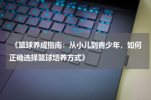  《篮球养成指南：从小儿到青少年，如何正确选择篮球培养方式》