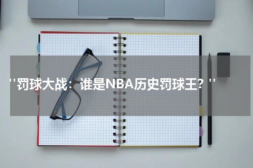  "罚球大战：谁是NBA历史罚球王？"