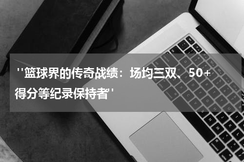  "篮球界的传奇战绩：场均三双、50+得分等纪录保持者"