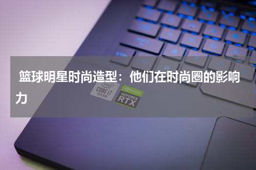  篮球明星时尚造型：他们在时尚圈的影响力