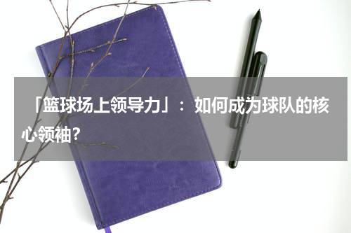  「篮球场上领导力」：如何成为球队的核心领袖？