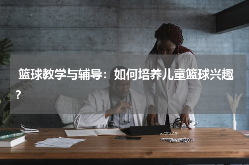  篮球教学与辅导：如何培养儿童篮球兴趣？