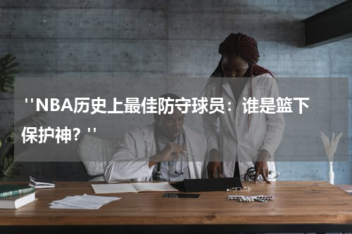  "NBA历史上最佳防守球员：谁是篮下保护神？"