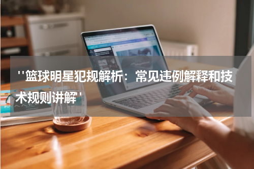  "篮球明星犯规解析：常见违例解释和技术规则讲解"