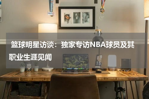  篮球明星访谈：独家专访NBA球员及其职业生涯见闻