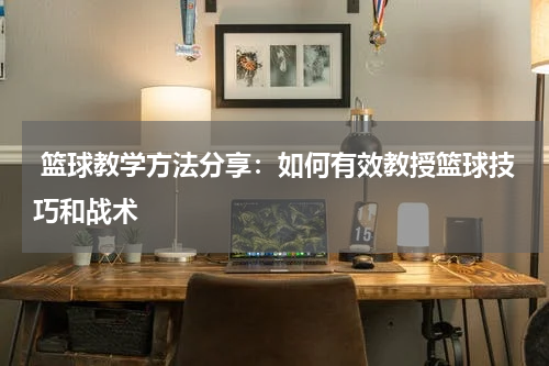  篮球教学方法分享：如何有效教授篮球技巧和战术