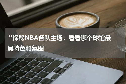  "探秘NBA各队主场：看看哪个球馆最具特色和氛围"