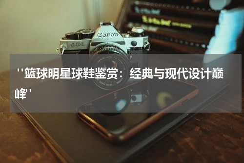  "篮球明星球鞋鉴赏：经典与现代设计巅峰"