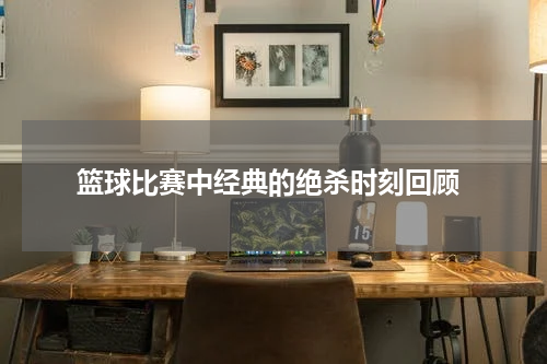  篮球比赛中经典的绝杀时刻回顾