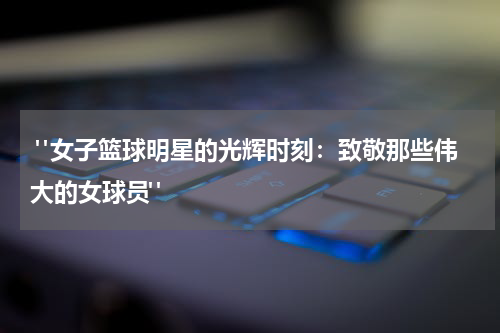  "女子篮球明星的光辉时刻：致敬那些伟大的女球员"