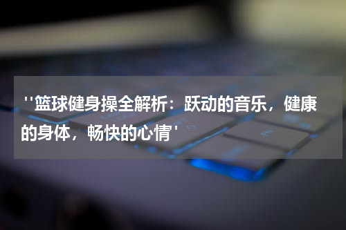  "篮球健身操全解析：跃动的音乐，健康的身体，畅快的心情"