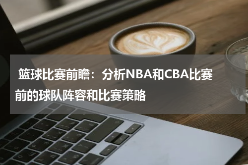  篮球比赛前瞻：分析NBA和CBA比赛前的球队阵容和比赛策略