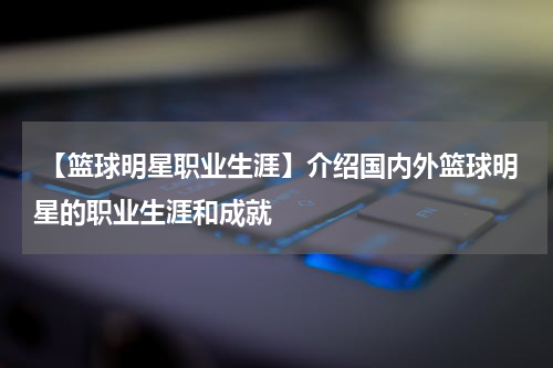  【篮球明星职业生涯】介绍国内外篮球明星的职业生涯和成就