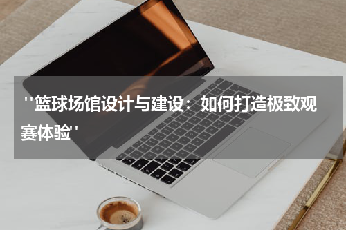  "篮球场馆设计与建设：如何打造极致观赛体验"