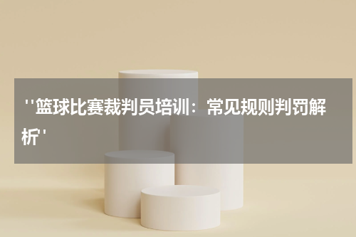  "篮球比赛裁判员培训：常见规则判罚解析"