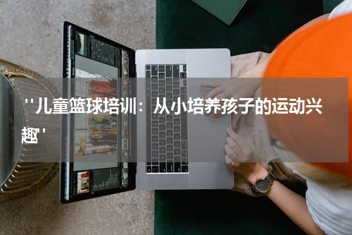  "儿童篮球培训：从小培养孩子的运动兴趣"