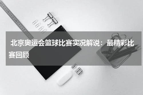  北京奥运会篮球比赛实况解说：最精彩比赛回顾