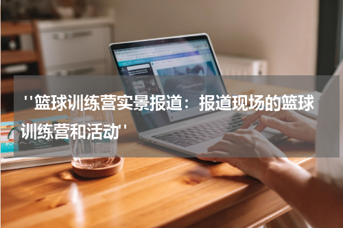  "篮球训练营实景报道：报道现场的篮球训练营和活动"