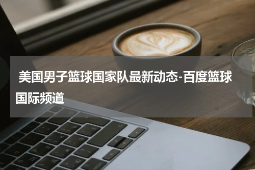  美国男子篮球国家队最新动态-百度篮球国际频道