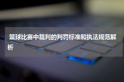  篮球比赛中裁判的判罚标准和执法规范解析