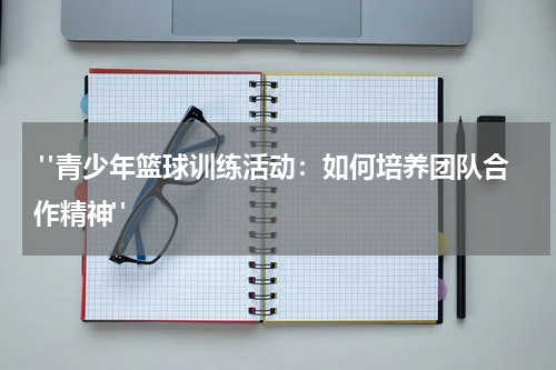  "青少年篮球训练活动：如何培养团队合作精神"