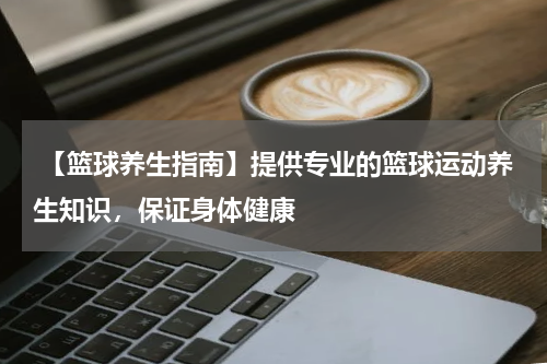  【篮球养生指南】提供专业的篮球运动养生知识，保证身体健康