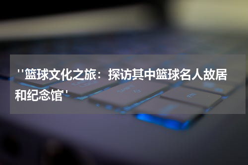  "篮球文化之旅：探访其中篮球名人故居和纪念馆"