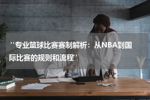  "专业篮球比赛赛制解析：从NBA到国际比赛的规则和流程"