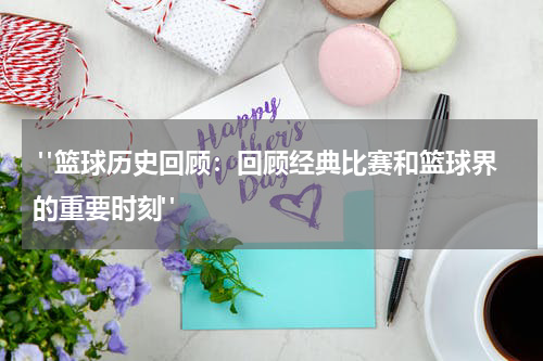  "篮球历史回顾：回顾经典比赛和篮球界的重要时刻"