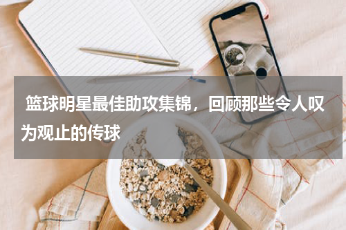  篮球明星最佳助攻集锦，回顾那些令人叹为观止的传球