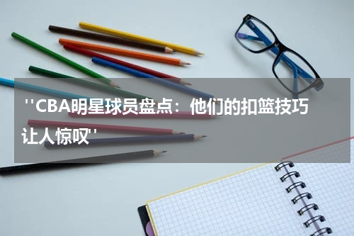  "CBA明星球员盘点：他们的扣篮技巧让人惊叹"